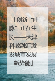创新“叶脉”正在生长——天津科教融汇激发城市发展新势能